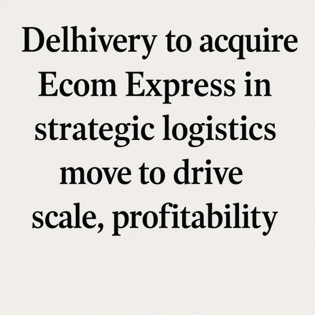 Delhivery to acquire Ecom Express in strategic logistics move to drive scale, profitability