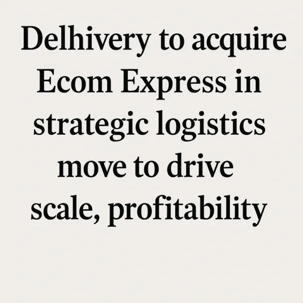 Delhivery to acquire Ecom Express in strategic logistics move to drive scale, profitability